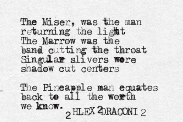The Miser, was the man returning the ligt h ht The Marrow was the band cutting the throat Singular slivers wore shadow cut centers The Pineapple man equates back to all the worth we know. HLEX DRACONI 2 2 2 