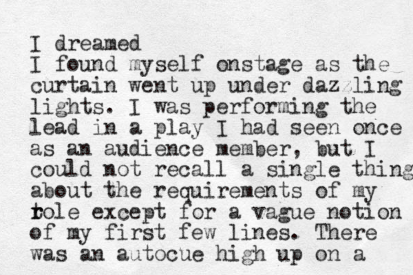 I dreamed I found myself onstage as the curtain went up under dazzling lights. I was performing the lead in a play I had seen once as an audience member, but I could not recall a single thing about the requirements of my t r role except for a vague notion of my first few lines. There was an autocue high up on a 