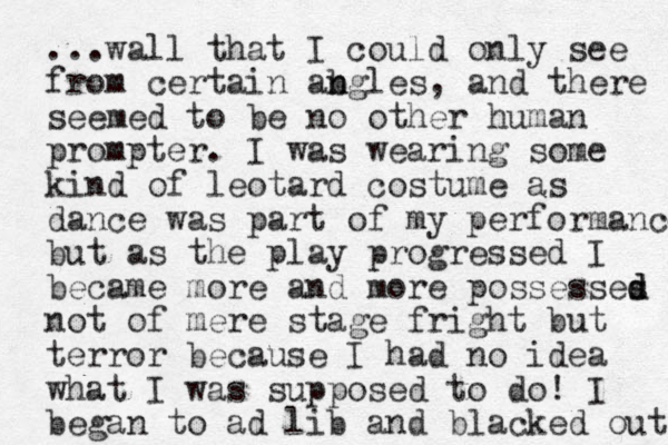 ...wall that I could only see from certain ab n ngles, and there seemed to be no other human prompter. I was wearing some kind of leotard costume as dance was part of my performance but as the play progressed I became more and more possesses d d not of mere stage fright but terror because I had no idea what I was supposed to do! I began to ad lib and blacked out 