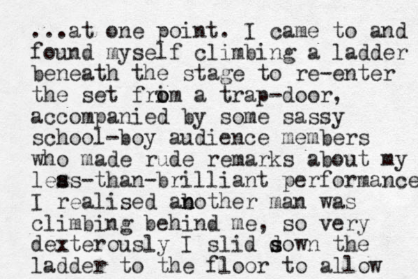 ...at one point. I came to and found myself climbing a ladder beneath the stage to re-enter the set frim o o a trap-door, accompanied by some sassy school-boy audience members who made rude remarks about my leas s s -than-brilliant performance I realised ab n nother man was climbing behind me, so very dexterously I slid sown d s the ladder to the floor to allow 