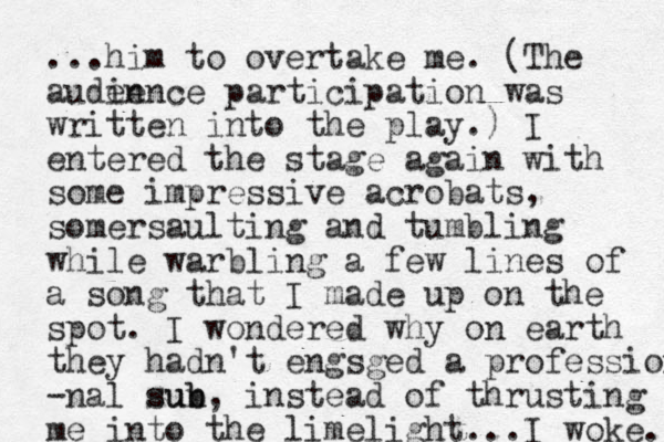...him to overtake me. (The auden ience participation was written into the play.) I entered the stage again with some impressive acrobats, somersaulting and tumbling while warbling a few lines of a song that I made up on the spot. I wondered why on earth they hadn't engsged a profession -nal sun b sub, instead of thrusting me into the limelight. ..I woke. 