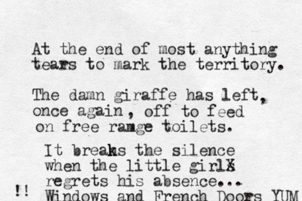 At the end of most anything tears to mark the territory. The damn giraffe has left once again , , off to feed on free ramge toilets. It breah k ks the silence when the little girls X regrets his absence... Windows and French Doors YUM !! 