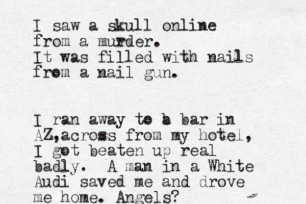 I saw a skull online from a murder. It was filled with nails from a nail gun. I ran away to b a bar in AZ across , from my hotel, I got beaten up real badly. A man in a White Audi saved me and drove me home. Angels?