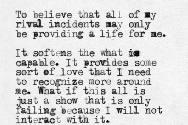 To believe that all of my rival incidents may only be providing a life for me. It softens the what os i is capable. It provides some sort of love that I need to recognize more around me. What if this all is just a show that is only failing because I will not interact with it. 