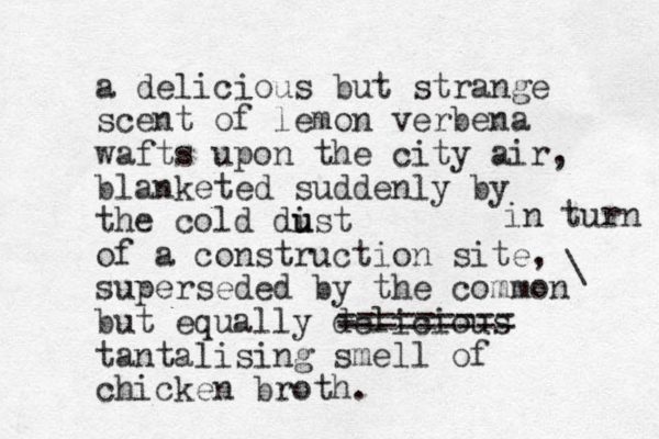 a delicious but strange scent of lemon verbena wafts upon the city air, blanketed suddenly by the cold dist u u of a construction site, superseded by the common but equally delicious tantalising smell of chicken broth. - ========= \ in turn 
