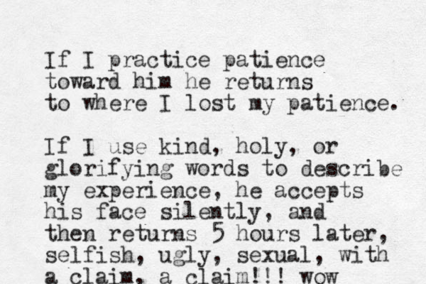 If I practice patience toward him he returns to where I lost my patience. If I use kind, holy, or glorifying words to describe my experience, he accepts his face silently, and then returns 5 hours later, selfish, ugly, sexual, with a claim, a claim!!! wow