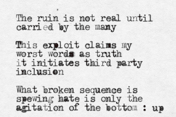 The ruin is not real until carried by the many This exploit claims my worst words as truth it initiates third party inclusion What broken sequence is spewing hate is only the agitation of the bottom : up 