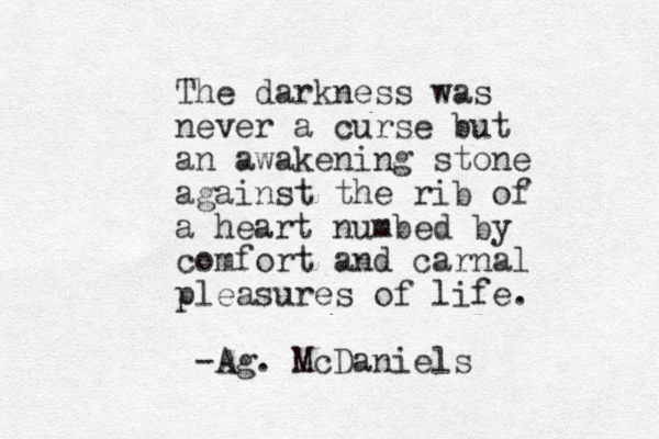 The darkness was never a curse but an awakening stone against the rib of a heart numbed by comfort and carnal pleasures of life. -Ag. McDaniels