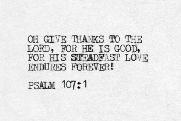 OH GIVE THANKS TO THE LORD, FOR HE IS GOOD, FOR HIS STEADFAST LOVE ENDURES FOREVER! PSALM 107:1