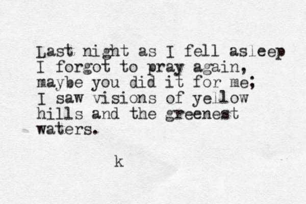Last night as I fell asleep I forgot to pray again, maybe you did it for me; I saw visions of yellow hills and the greenest waters. k