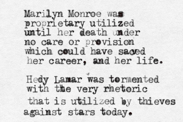 Marilyn Monroe was proprietary utilized until her death under no care or provision which could have saced v her career, and her life. Hedy Lamar was tormented with tt he very rhetoric that is utilized by thieves against stars today. 