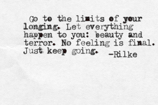Go to the limits of your longing. Let everything happen to you: beauty and terror. No feeling is final. Just keep going. -Rilke 