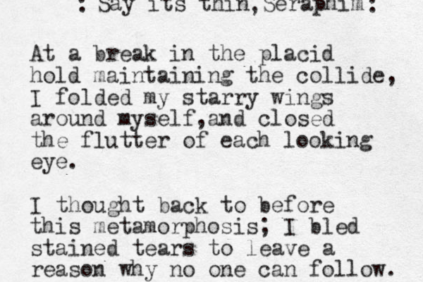 At a break in the placid hold maintaining the collide, I folded my starry wings around myself and , closed the flutter of each looking eye. I thought back to before this metamorphosis; I bled stained tears to leave a reason why no one can follow. Say its thin Seraphim : , : 