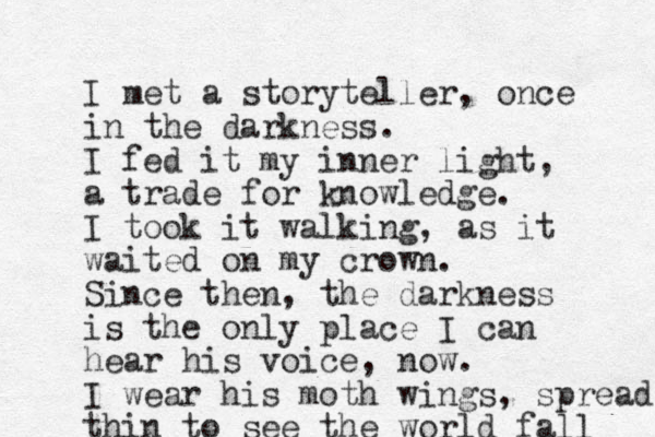 I met a storyteller , once in the darkness. I fed it my inner light, a trade for knowledge. I took it walking, as it waited on my crown. Since then, the darkness is the only place I can hear his voice, now. I wear his moth wings, spread thin to see the world fall 