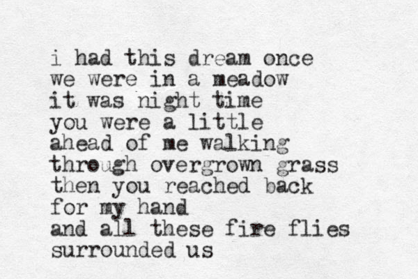 i had this dream once we were in a meadow it was night time you were a little ahead of me walking through overgrown grass then you reached back for my hand and all these fire flies surrounded us 