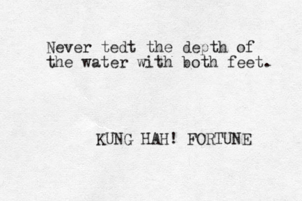 Never tedt the depth of the water with both feet. KUNG HAH! FORTUNE