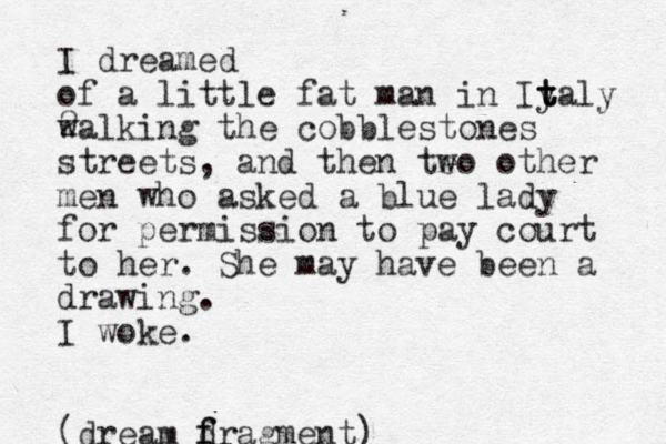 I dreamed of a little fat man in Iy t t taly 2 walking the cobblestones streets, and then teo w other men who asked a blue lady for permission to pay court to her. She may have been a drawing. I woke. (dream d f fragment)