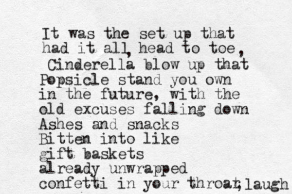 It was the set up that had it all head to toe , , Cinderella blow up that Popsicle stand you own in the future , with the old excuses falling down Ashes and snacks Bitten into like gift baskets already unwrapped confetti in your throar t ,laugh 