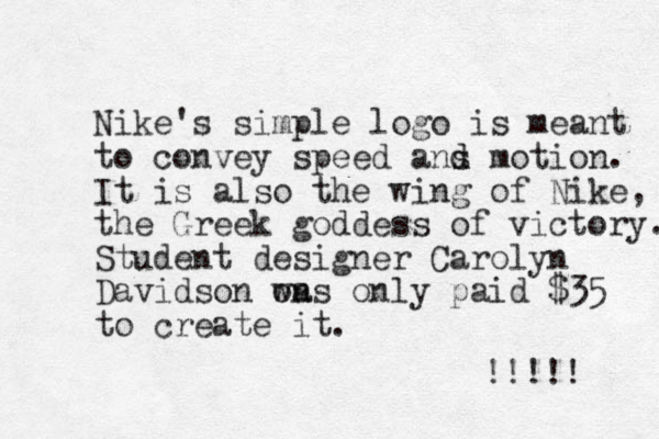 Nike's simple logo is meant to convey speed ans d d motion. It is also the wing of Nike, the Greek goddess of victory. Student designer Carolyn Davidson on was only paid $35 to create it. !!!!! 