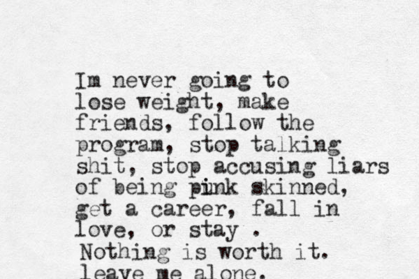 Im never going to lose weight, make friends, follow the program, stop talking shit, stop accusing liars of being punk skinned i i , get a career, fall in love, or stay . Nothing is worth it. leave me alone.