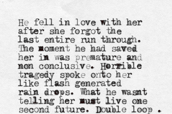 He fell in love with her after she forgot the last entire run through. The moment he had saved her in was premature and non conclusive. Horrible tragedy spoke onto her like flash generated rain drops. What he wasnt telling her must live one second future. Double loop . 