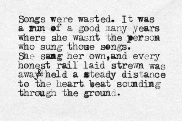 Songs were wasted. It was a run of a good many years where she wasnt the person who sung thou se songs . She samg n her own,and every honest rail laid strewn away held a steady distance to the heart beat sounding through the ground. was & 