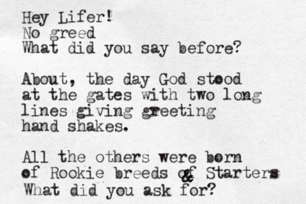 Hey Lifer! No greed What did you say before? About, the day God stood at the gates with two long lines giving greeting hand shakes. All the others were born of Rookie breeds of Starters & & & & What did you ask for? 