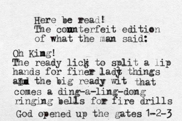 Here be read! The con u u unterfeit edition of what the man said: Oh Kim ng! The ready licj k to split a lip hands for finer ladt y things and the big ready wit Im that comes a ding-a-ling-dong ringing bells for fire drills God opened up the gates 1-2-3 