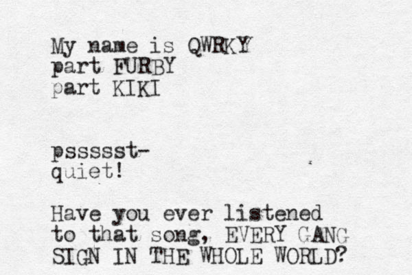 My name is QWRKY part FURBY part KIKI pssssst- quiet! Have you ever listened to that song, EVERY GANG SIGN IN THE WHOLE WORLD? 