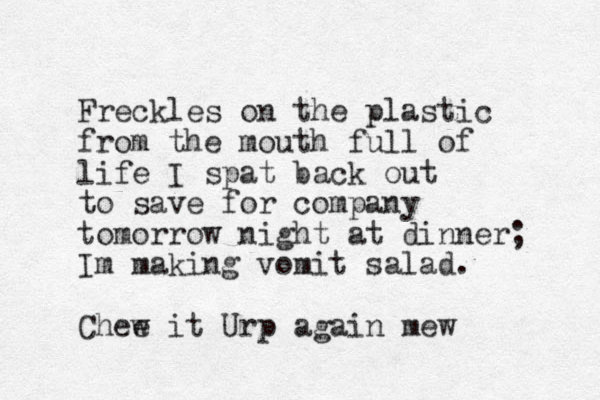 Freckles on the plastic from the mouth full of life I spat back out to save for company tomorrow night at dinner; Im making vomit salad. Chee w it Urp again mew 