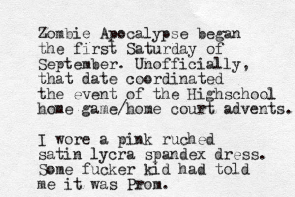 Zombie Apocalypse began the first Saturday of September. Unofficially, that date coordinated the event of the Highschool home game/home court advents. I wore a pink ruched satin lycra spandex dress. Some fucker kid had told me it was Prom.