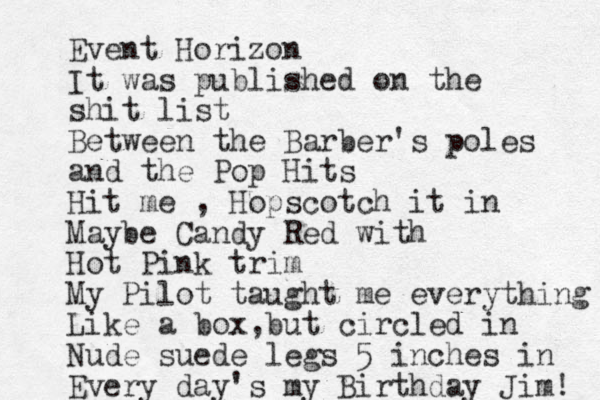 Event Horizon It was published on the shit list Between the Barber's poles and the Pop Hits Hit me , Hopscotch it in Maybe Candy Red with Hot Pink trim My Pilot taught me everything Like a box but , circled in Nude suede legs 5 inches in Every day's my Birthday Jim! 