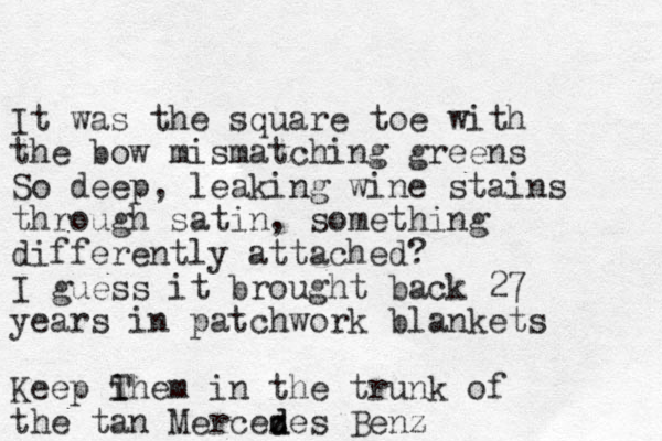 It was the square toe with the bow mismatching greens So deep, leaking wine stains through satin, something differently attached? I guess it brought back 27 years in patchwork blankets Keep i Them in the trunk of the tan Mercez d des Benz