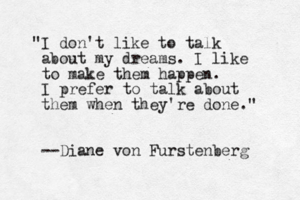 "I don't like to talk about my dreams. I like to make them happen. I prefer to talk about them when they're done." --Diane von Furstenberg 