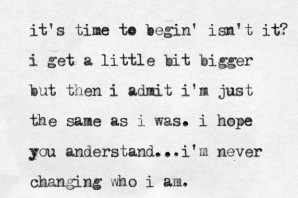 it's time to begin' isn't it? i get a little bit bigger but then i admit i'm just the same as i was. i hope you anderstand...i'm never changing who i am.