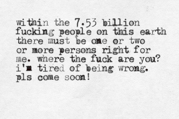 within the 7.53 billion fucking people on this earth there must be one or two or more persons right for me. where the fuck are you? i'm tired of being wrong. pls come soon !