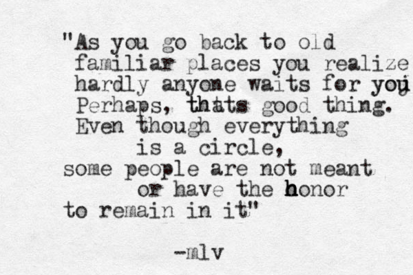 "As you go back to old familiar places you realize hardly anyone waits for yoj u you Perhaps, tht thats good thing. Even though everything is a circle, some people are not meant or have the o h honor h h to remain in it" -mlv 