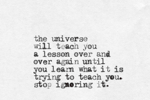 the universe will teach you a lesson over and over again until you learn what it is trying to teach you. stop ignoring it.