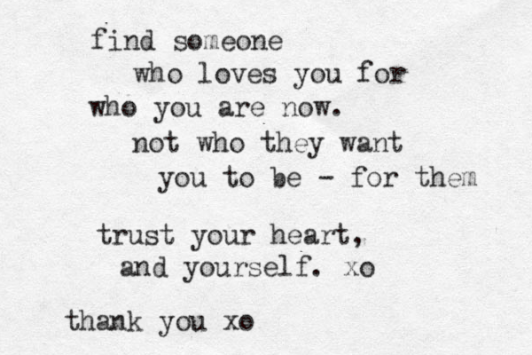 find someone who loves you for who you are now. not who they want you to be - for them trust your heart, and yourself. xo thank you xo