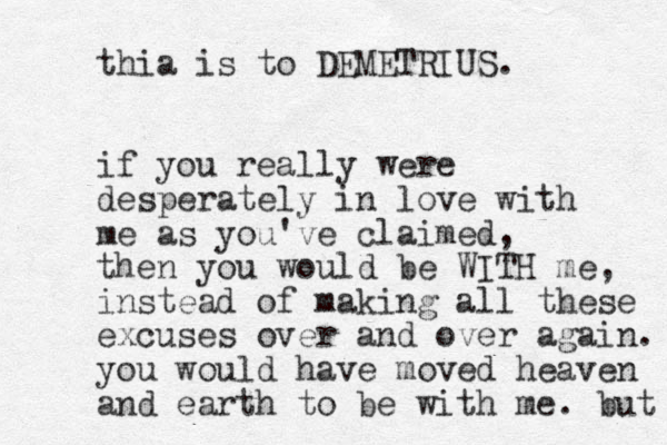 thia is to DEMETRIUS. if you really were desperately in love with me as you've claimed, then you would be WITH me, instead of making all these excuses over and over again. you would have moved heaven and earth to be with me. but 