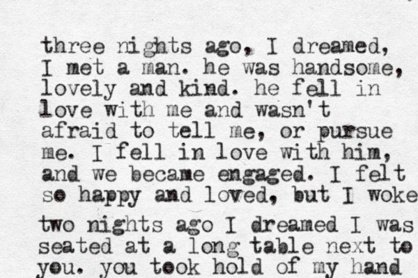 three nights ago, I dreamed, I met a man. he was handsome, lovely and kind. he fell in love with me and wasn't afraid to tell me, or pursue me. I fell in love with him, and we became engaged. I felt so happy and loved. , but I woke two nights ago I dreamed I was seated at a long table next to you. you took hold of my hand 