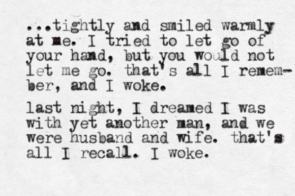 ...tightly and smiled warmly at me. I tried to let go of your hand, but you would not let me go. that's all I remem- ber, and I woke. last night, I dreamed I was with yet another man, and we were husband and wife. that's all I recall. I woke. 