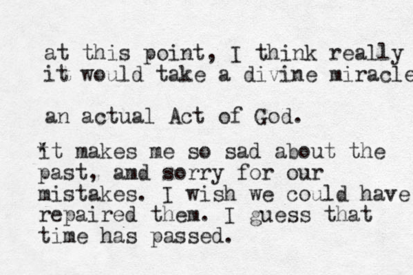 at this point, I think really it would take a divine miracle an actual Act of God. * it makes me so sad about the past, amd sorry for our mistakes. I wish we could have repaired them. I guess that time has passed. 