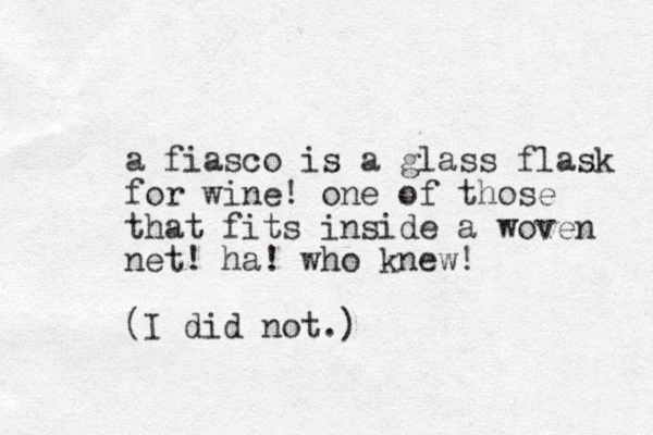 a fiasco is a glass flask for wine! one of those that fits inside a woven net! ha! who knew! (I did not.)