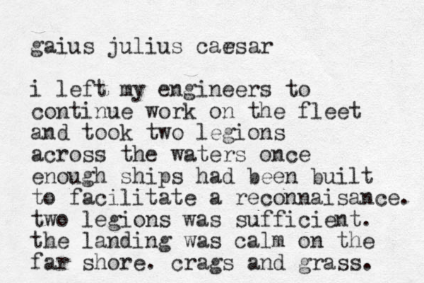 gaius julius carsar e i left my engineers to continue work on the fleet and took two legions across the waters once enough ships had been built to facilitate a reconnaisance. two legions was sufficient. the landing was calm on the far shore. crags and grass. 