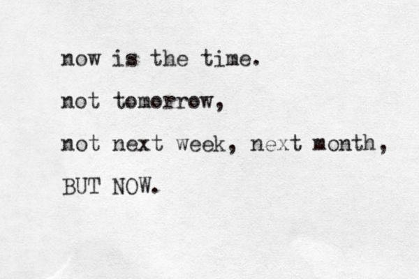 now is the time. not tomorrow, not next week, next month, BUT NOW.