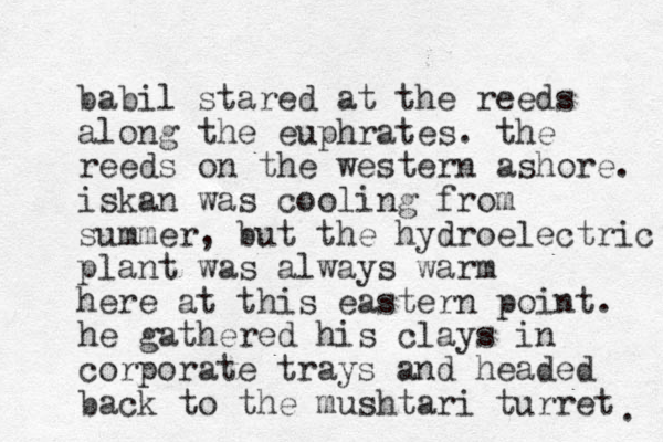 babil stared at the reeds along the euphrates. the reeds on the western ashore. iskan was cooling from summer, but the hydroelectric plant was always warm here at this eastern point. he gathered his clays in corporate trays and headed back to the mushtari turret . 