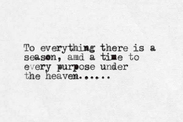 To everything there is a season, amd a time to every purpose under the heaven......