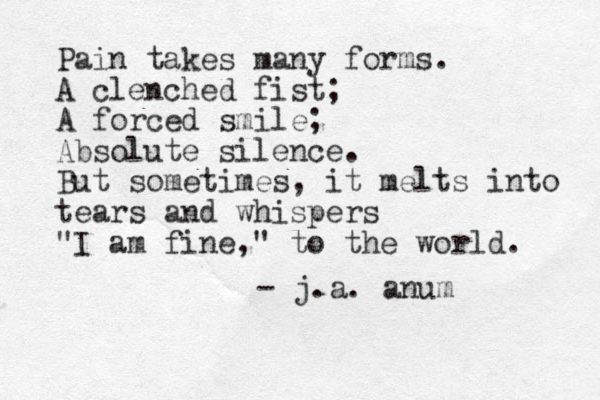 Pain takes many forms. A clenched fist; A forced smile; Absolute silence. But sometimes, it melts into tears and whispers "I am fine," to the world. - j.a. anum 