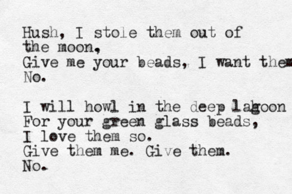 Hush, I stole them out of the moon, . . Give me your beads, I want them No. I will howl in the deep lah g oo n For your green glass beads, I love them so. Give them me. Give them. No. 